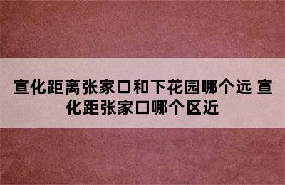 宣化距离张家口和下花园哪个远 宣化距张家口哪个区近